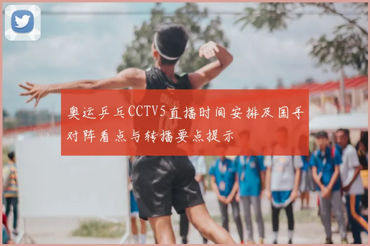 奥运乒乓CCTV5直播时间安排及国手对阵看点与转播要点提示
