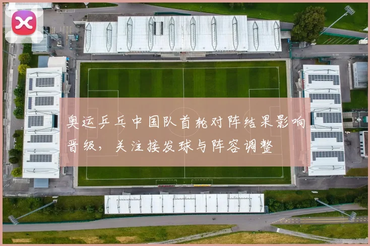 奥运乒乓中国队首轮对阵结果影响晋级,关注接发球与阵容调整