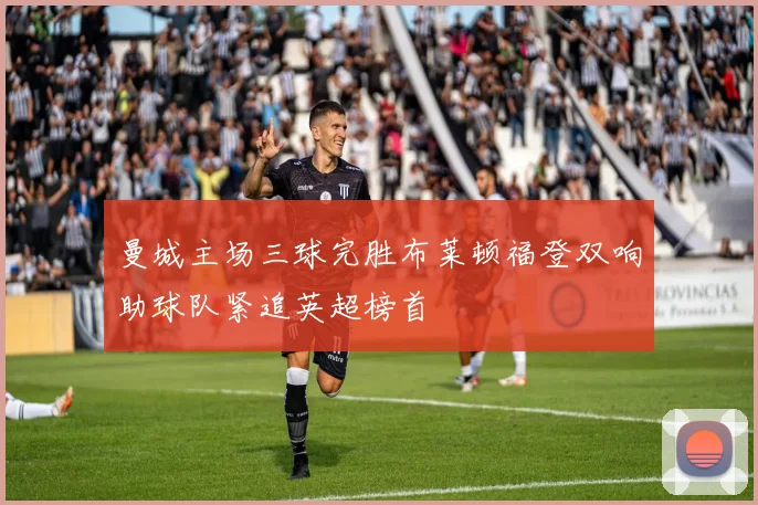 曼城主场三球完胜布莱顿福登双响助球队紧追英超榜首